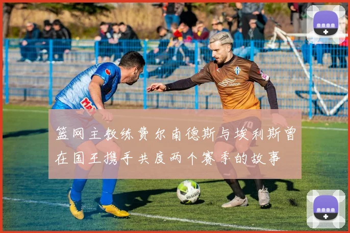 篮网主教练费尔南德斯与埃利斯曾在国王携手共度两个赛季的故事