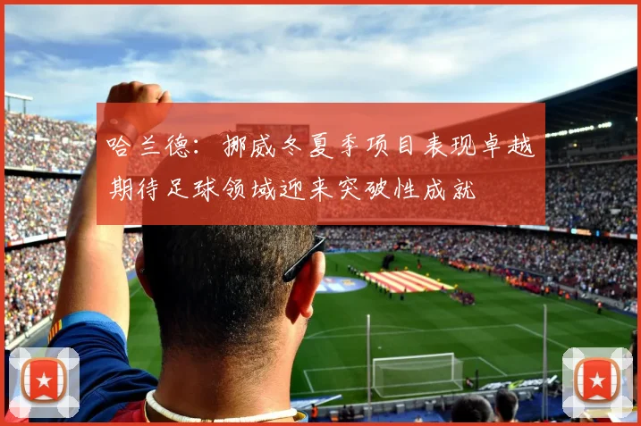 哈兰德：挪威冬夏季项目表现卓越期待足球领域迎来突破性成就