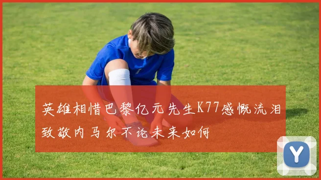 英雄相惜巴黎亿元先生K77感慨流泪致敬内马尔不论未来如何