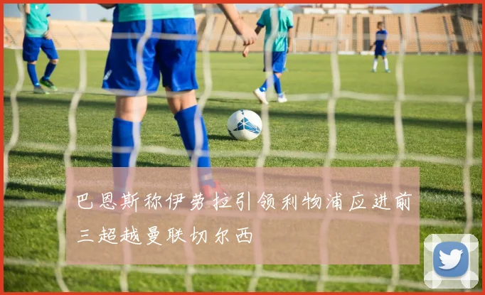 巴恩斯称伊劳拉引领利物浦应进前三超越曼联切尔西