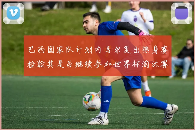 巴西国家队计划内马尔复出热身赛检验其是否继续参加世界杯淘汰赛