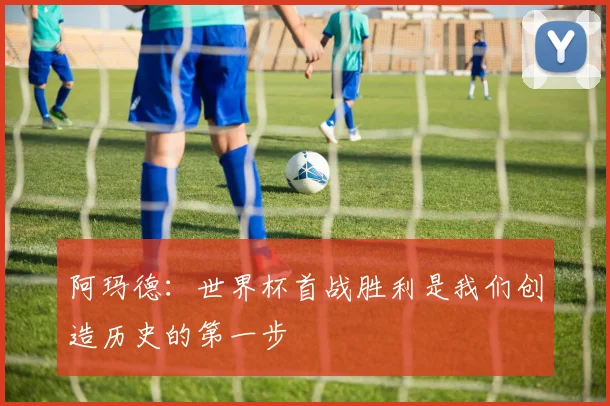 阿玛德：世界杯首战胜利是我们创造历史的第一步