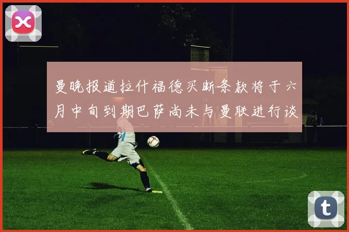 曼晚报道拉什福德买断条款将于六月中旬到期巴萨尚未与曼联进行谈判