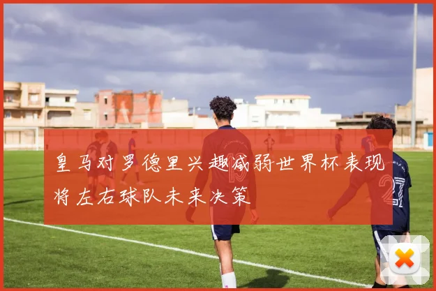 皇马对罗德里兴趣减弱世界杯表现将左右球队未来决策