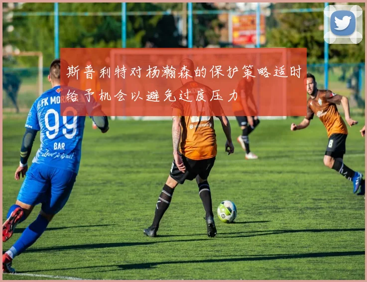 斯普利特对杨瀚森的保护策略适时给予机会以避免过度压力