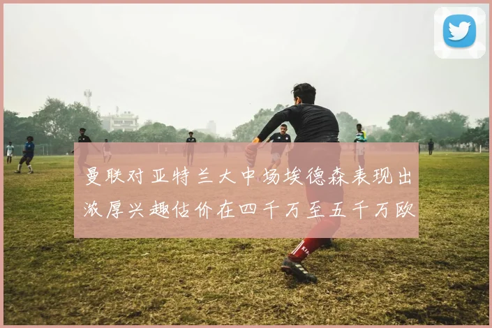 曼联对亚特兰大中场埃德森表现出浓厚兴趣估价在四千万至五千万欧元之间
