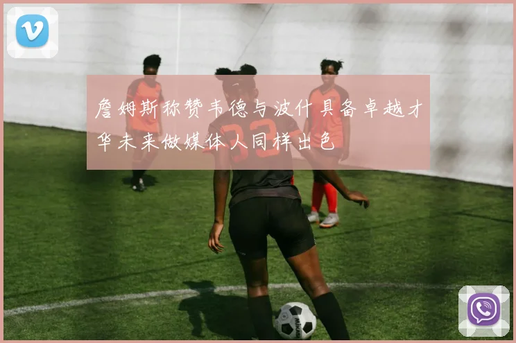 詹姆斯称赞韦德与波什具备卓越才华未来做媒体人同样出色
