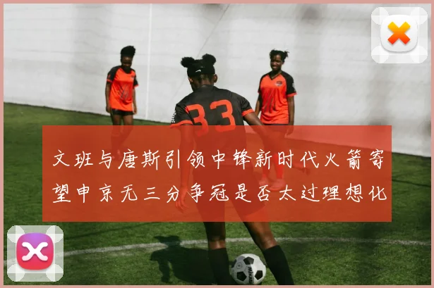 文班与唐斯引领中锋新时代火箭寄望申京无三分争冠是否太过理想化