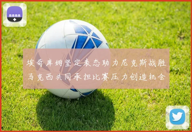 埃奇库姆坚定表态助力尼克斯战胜马克西共同承担比赛压力创造机会