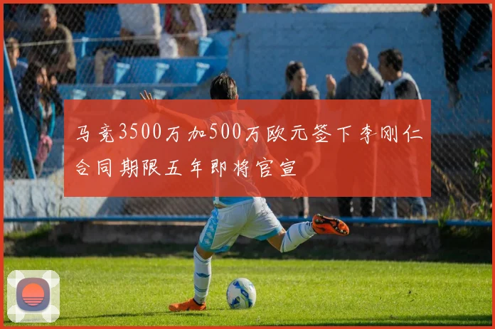 马竞3500万加500万欧元签下李刚仁合同期限五年即将官宣