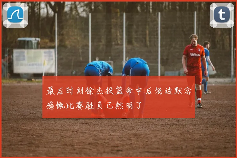 最后时刻徐杰投篮命中后场边默念感慨比赛胜负已然明了