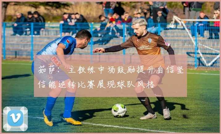 茹萨：主教练中场鼓励提升自信坚信能逆转比赛展现球队风格
