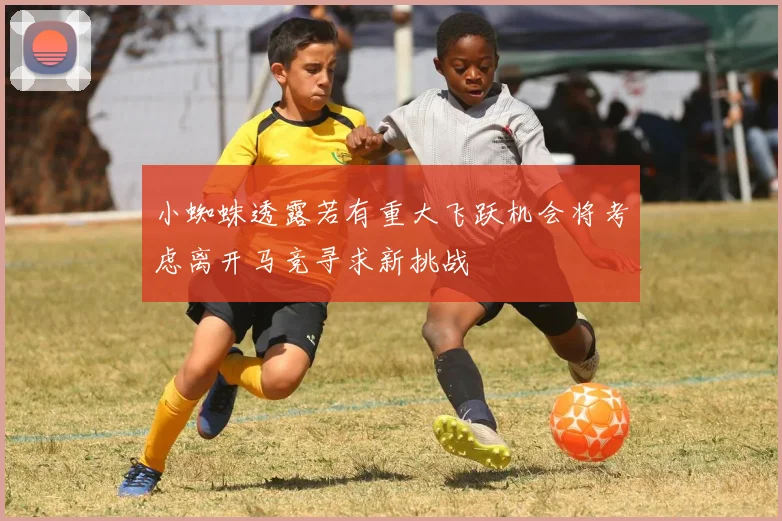 小蜘蛛透露若有重大飞跃机会将考虑离开马竞寻求新挑战
