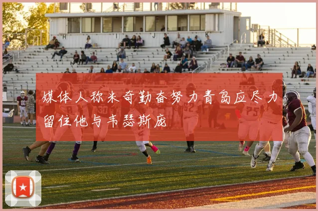 媒体人称米奇勤奋努力青岛应尽力留住他与韦瑟斯庞
