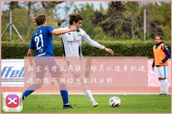 掘金或将交易核心球员以选秀权追逐杰伦布朗的可能性分析