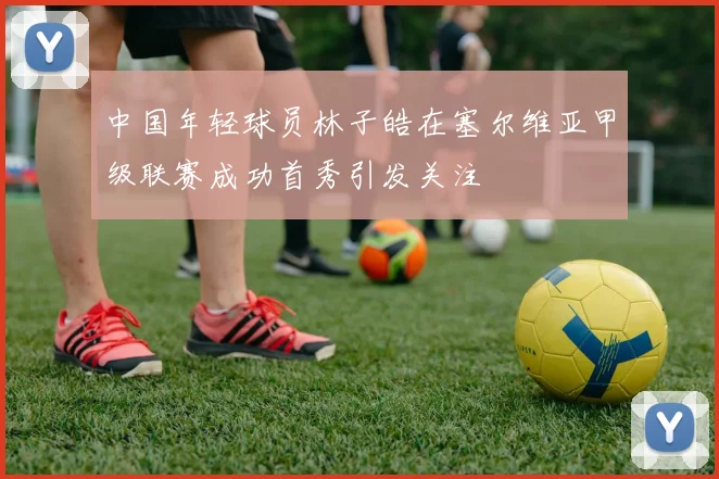 中国年轻球员林子皓在塞尔维亚甲级联赛成功首秀引发关注
