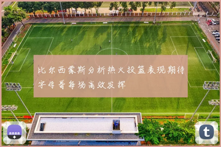 比尔西蒙斯分析热火投篮表现期待字母哥每场高效发挥