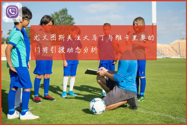 尤文图斯关注大马丁与维卡里奥的门将引援动态分析