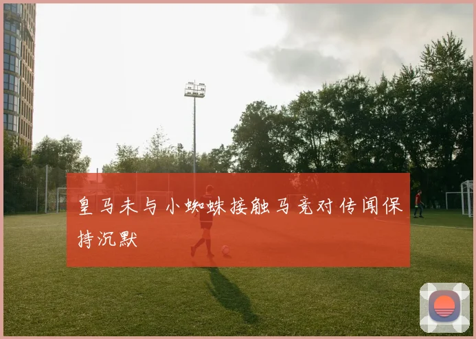 皇马未与小蜘蛛接触马竞对传闻保持沉默