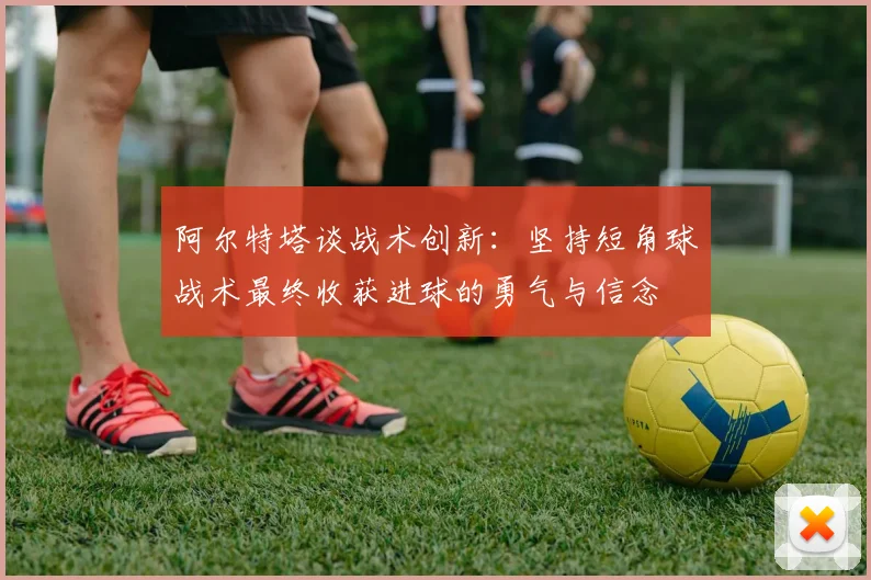 阿尔特塔谈战术创新：坚持短角球战术最终收获进球的勇气与信念