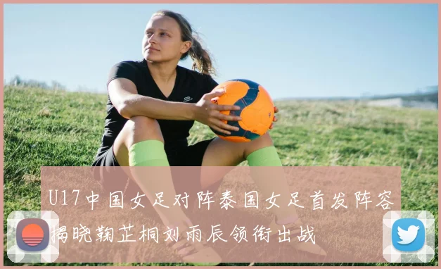 U17中国女足对阵泰国女足首发阵容揭晓鞠芷桐刘雨辰领衔出战