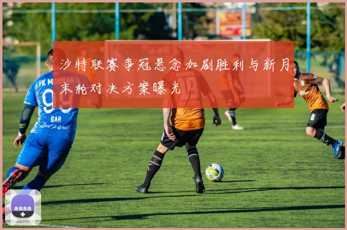沙特联赛争冠悬念加剧胜利与新月末轮对决方案曝光
