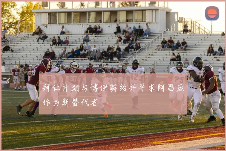拜仁计划与博伊解约并寻求阿昌庞作为新替代者