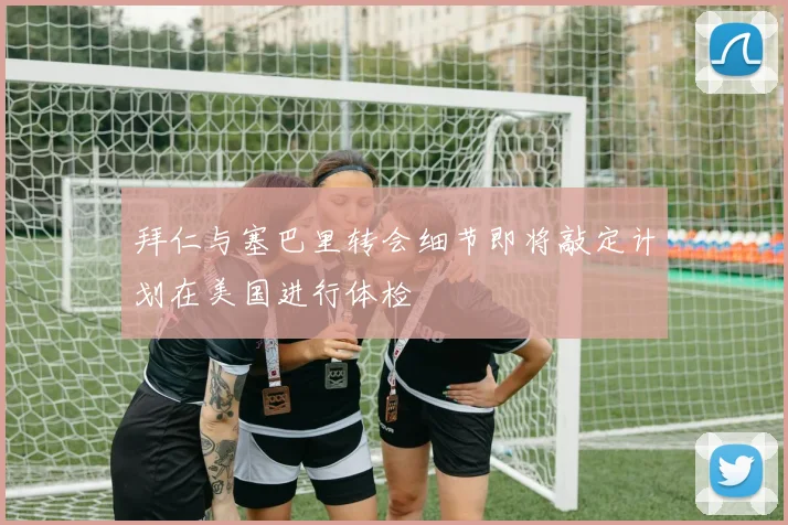 拜仁与塞巴里转会细节即将敲定计划在美国进行体检