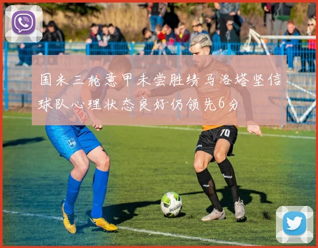 国米三轮意甲未尝胜绩马洛塔坚信球队心理状态良好仍领先6分