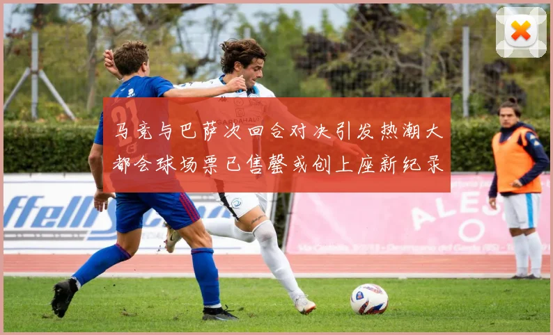 马竞与巴萨次回合对决引发热潮大都会球场票已售罄或创上座新纪录
