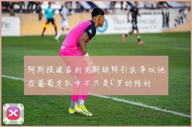阿斯报道菲利克斯缺阵引发争议他在葡萄牙队中不只是C罗的陪衬