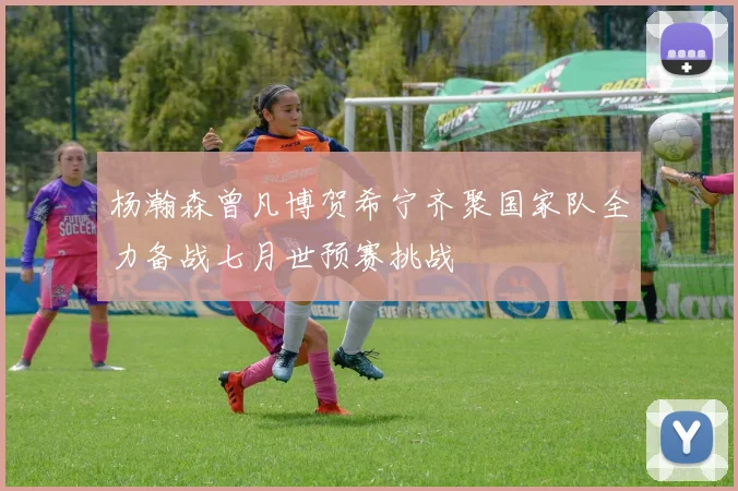 杨瀚森曾凡博贺希宁齐聚国家队全力备战七月世预赛挑战