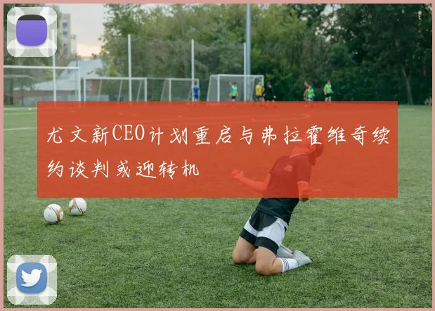 尤文新CEO计划重启与弗拉霍维奇续约谈判或迎转机