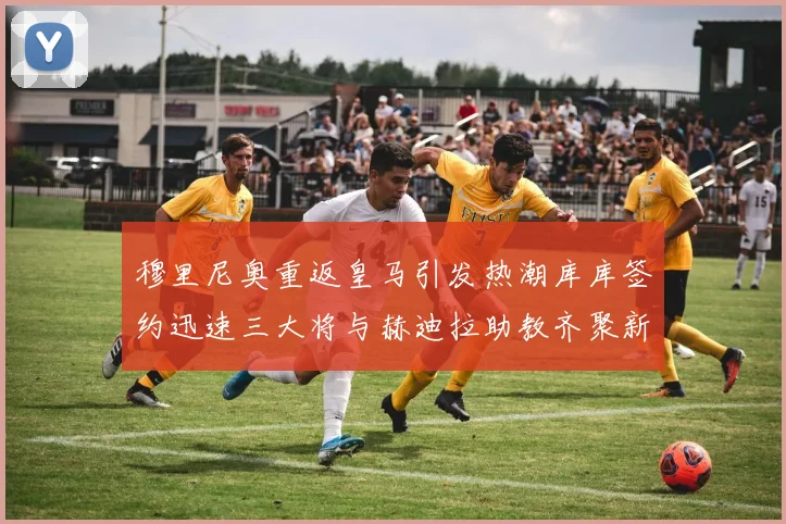 穆里尼奥重返皇马引发热潮库库签约迅速三大将与赫迪拉助教齐聚新阵容
