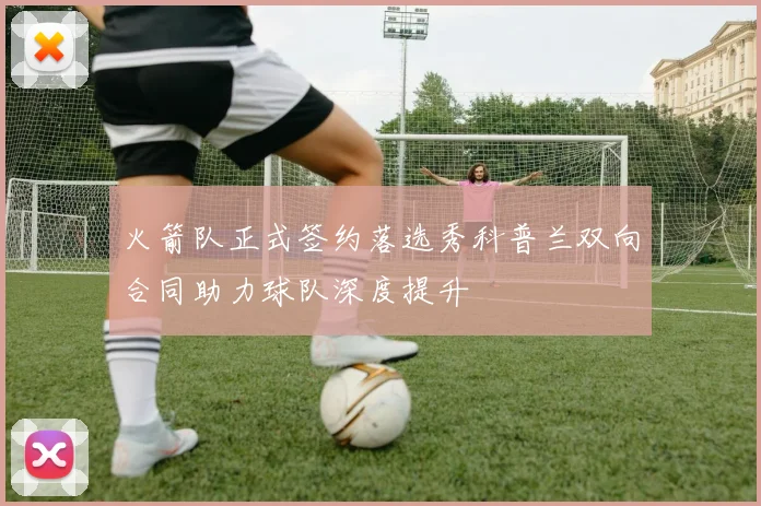 火箭队正式签约落选秀科普兰双向合同助力球队深度提升