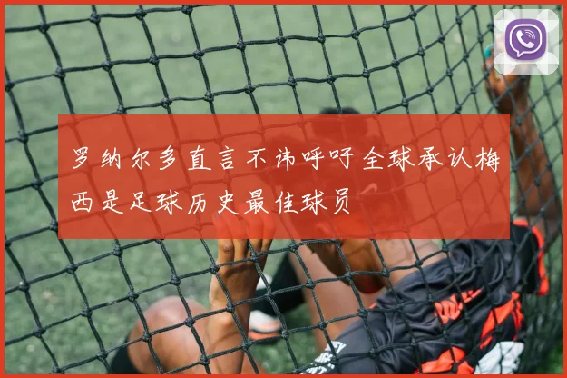 罗纳尔多直言不讳呼吁全球承认梅西是足球历史最佳球员
